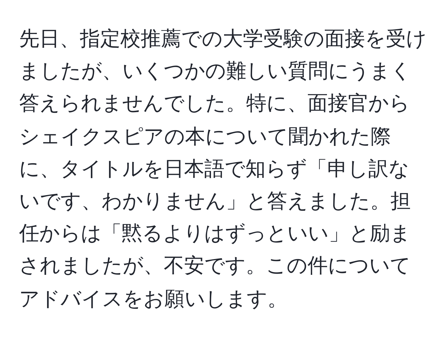 先日、指定校推薦での大学受験の面接を受けましたが、いくつかの難しい質問にうまく答えられませんでした。特に、面接官からシェイクスピアの本について聞かれた際に、タイトルを日本語で知らず「申し訳ないです、わかりません」と答えました。担任からは「黙るよりはずっといい」と励まされましたが、不安です。この件についてアドバイスをお願いします。