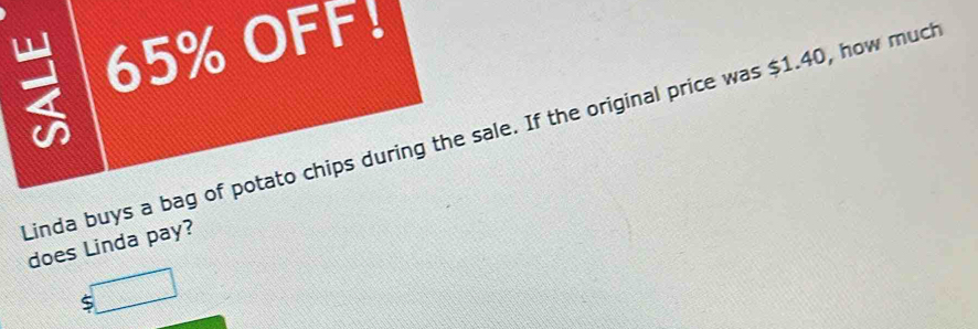 65% OFF! 
Linda buys a bag of potato chips during the sale. If the original price was $1.40, how much 
does Linda pay? 
□