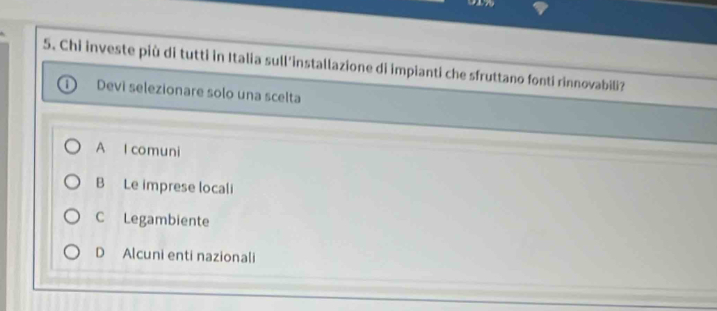 Chi investe più di tutti in Italia sull'installazione di impianti che sfruttano fonti rinnovabili?
Devi selezionare solo una scelta
A l comuni
B Le imprese locali
C Legambiente
D Alcuni enti nazionali