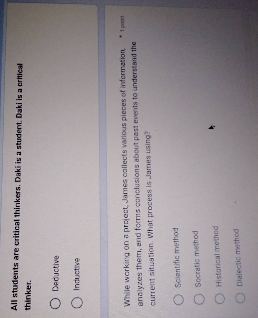 All students are critical thinkers. Daki is a student. Daki is a critical
thinker.
Deductive
Inductive
While working on a project, James collects various pieces of information, * 1 point
analyzes them, and forms conclusions about past events to understand the
current situation. What process is James using?
Scientific method
Socratic method
Historical method
Dialectic method