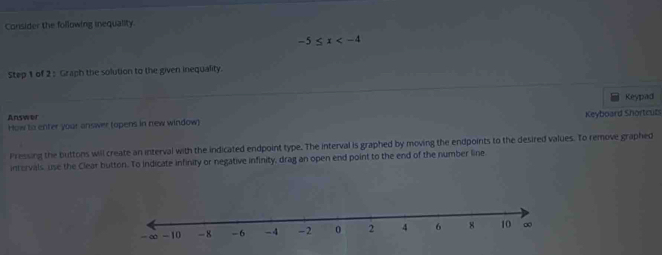 Consider the following inequality.
-5≤ x
Step 1 of 2 : Graph the solution to the given inequality. 
Keypad 
Answer 
How to enter your answer (opens in new window) Keyboard Shortcut 
Pressing the buttons will create an interval with the indicated endpoint type. The interval is graphed by moving the endpoints to the desired values. To remove graphed 
intervals, use the Clear button. To indicate infinity or negative infinity, drag an open end point to the end of the number line.