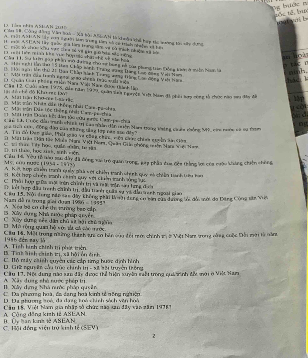 ng bước n
tốc tế, bưc
loại với b
D. Tầm nhìn ASEAN 2030
Câu 10, Cộng đồng Văn hoá - Xã hội ASEAN là khuôn khổ hợp tác hướng tới xây dựng
A. một ASEAN lấy con người làm trung tầm và có trách nhiệm xã hội
B. một ASEAN lấy quốc gia làm trung tâm và có trách nhiệm xã hội
C. một tổ chức khu vực chia sẻ và gìn giữ bản sắc riêng
D. một liên minh khu vực hợp tác chặt chế về văn hoá
an hoàt
p tác n
Câu 11. Sự kiện góp phần mỡ đường cho sự bùng nổ của phong trào Đồng khởi ở miền Nam là
A. Hội nghị lần thứ 15 Ban Chấp hành Trung ương Đảng Lao động Việt Nam
ninh,
B. Hội nghị lần thứ 21 Ban Chấp hành Trung ương Đảng Lao động Việt Nam
C. Mặt trận đầu tranh ngoại giao chính thức xuất hiện
khác; k
D. Quân Giải phóng miền Nam Việt Nam được thành lập
Câu 12. Cuối năm 1978, đầu năm 1979, quân tỉnh nguyện Việt Nam đã phổi hợp cùng tổ chức nào sau đãy đề
lật đồ chế độ Khơ-me Đỏ?
A. Mặt trận Khơ-me I-sa-rắc
Plập
B. Mặt trận Nhân dân thống nhất Cam-pu-chia
u cột
C. Mặt trận Dân tộc thống nhất Cam-pu-chia
ội: đ.
D. Mặt trận Đoán kết dân tộc cứu nước Cam-pu-chia
ng
Câu 13. Cuộc đầu tranh chính trị của nhân dân miền Nam trong kháng chiến chống Mỹ, cừu nước có sự tham
gia tích cực, đông đảo của những tầng lớp nào sau đây?
A. Tin đồ Đạo giáo, Phật giáo và công chức, viên chức chính quyền Sải Gòn.
B. Mặt trận Dân tộc Miền Nam Việt Nam, Quân Giải phóng miền Nam Việt Nam
C. tri thức Tây học, quân nhân, tư sản
D. trị thức, học sinh, sinh viên
Câu 14. Yếu tố nào sau đây đã đóng vai trò quan trọng, góp phần đưa đến thắng lợi của cuộc kháng chiến chống
Mỹ, cứu nước (1954 - 1975)
A. Kết hợp chiến tranh quấy phá với chiến tranh chính quy và chiến tranh tiểu hao
B. Kết hợp chiến tranh chính quy với chiến tranh tổng lực
C. Phổi hợp giữa mặt trận chính trị và mặt trận sau lưng địch
D. kết hợp đầu tranh chính trị, đầu tranh quân sự và đầu tranh ngoại giao
Câu 15. Nội dung nào sau đây không phải là nội dung cơ bản của đường lối đổi mới do Đảng Cộng sản Việt
Nam đề ra trong giai đoạn 1986 - 1995?
A. Xóa bỏ cơ chế thị trường bao cấp
B. Xây dựng Nhà nước pháp quyền.
C. Xây dựng nền dân chủ xã hội chủ nghĩa
D. Mở rộng quan hệ với tất cả các nước.
Câu 16. Một trong những thành tựu cơ bản của đổi mới chính trị ở Việt Nam trong công cuộc Đổi mới từ năm
1986 đến nay là
A. Tinh hình chính trị phát triển.
B. Tình hình chính trị, xã hội ốn định.
C. Bộ máy chính quyền các cấp từng bước định hình.
D. Giữ nguyên cầu trúc chính trị - xã hội truyền thống
Câu 17. Nội dung nào sau đây được thể hiện xuyên suốt trong quá trình đổi mới ở Việt Nam
A. Xây dựng nhà nước pháp trị
B. Xây dựng Nhà nước pháp quyền.
C. Đa phương hoá, đa dạng hoá kinh tế nông nghiệp.
D. Đa phương hoá, đa dạng hoá chính sách văn hoá
Câu 18. Việt Nam gia nhập tổ chức nào sau đây vào năm 1978?
A Cộng đồng kinh tế ASEAN.
B. Ủy ban kinh tế ASEAN.
C. Hội đồng viện trợ kinh tế (SEV).
2