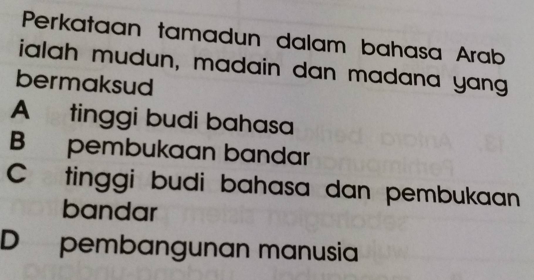 Perkataan tamadun dalam bahasa Arab
ialah mudun, madain dan madana yang
bermaksud
A tinggi budi bahasa
B pembukaan bandar
C tinggi budi bahasa dan pembukaan
bandar
D pembangunan manusia