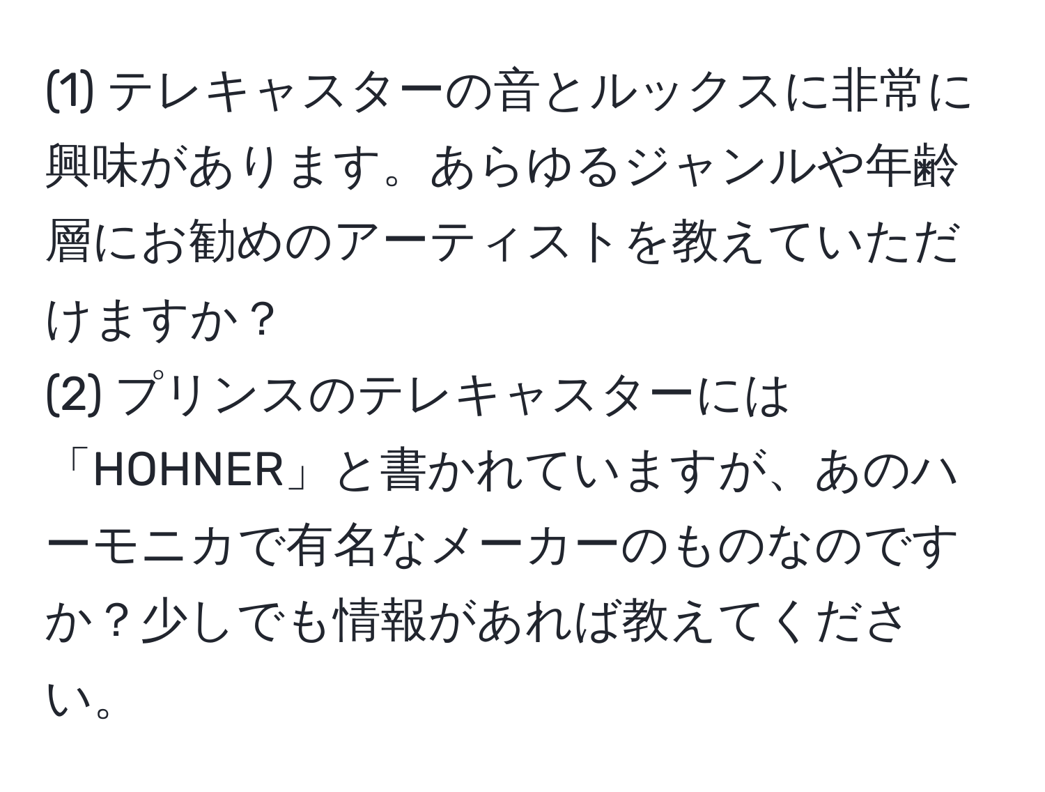 (1) テレキャスターの音とルックスに非常に興味があります。あらゆるジャンルや年齢層にお勧めのアーティストを教えていただけますか？  
(2) プリンスのテレキャスターには「HOHNER」と書かれていますが、あのハーモニカで有名なメーカーのものなのですか？少しでも情報があれば教えてください。