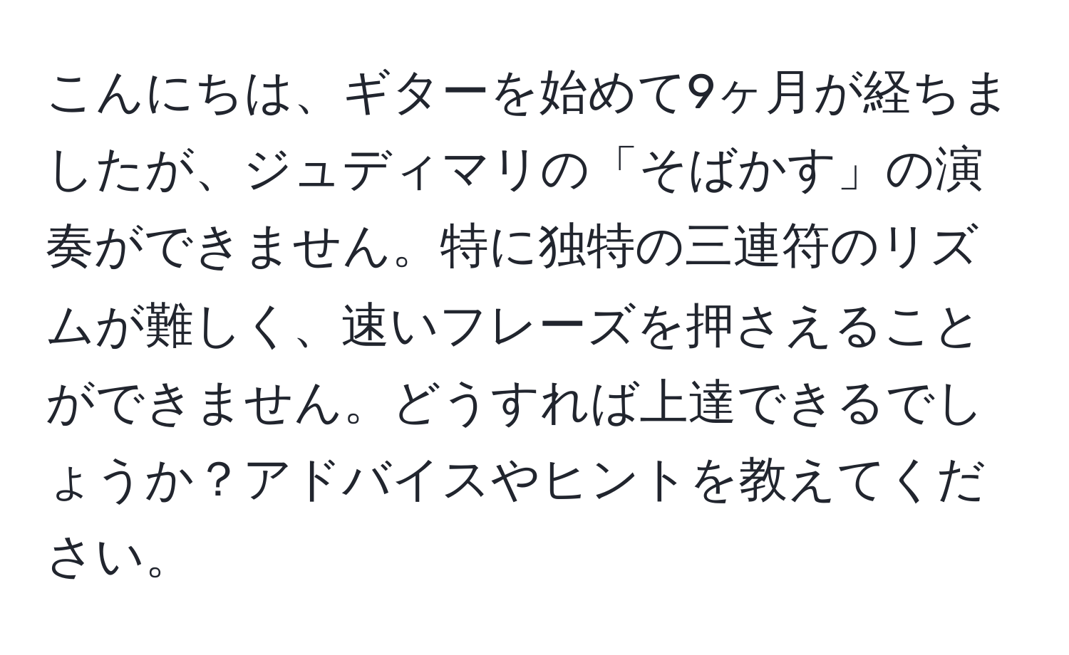 こんにちは、ギターを始めて9ヶ月が経ちましたが、ジュディマリの「そばかす」の演奏ができません。特に独特の三連符のリズムが難しく、速いフレーズを押さえることができません。どうすれば上達できるでしょうか？アドバイスやヒントを教えてください。