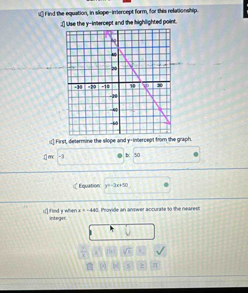 Find the equation, in slope-intercept form, for this relationship. 
_ Use the y-intercept and the highlighted point. 
] First, determine the slope and y-intercept from the graph. 
m: -3 b: 50
Equation: y=-3x+50
i⊥ Find y when x=-440 Provide an answer accurate to the nearest 
integer.
 24/x  x^2 f(x) sqrt[n](x) x_n
π