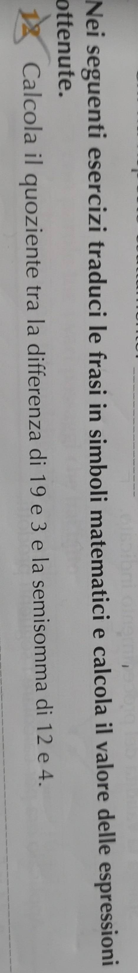 Nei seguenti esercizi traduci le frasi in simboli matematici e calcola il valore delle espressioni 
ottenute. 
12 Calcola il quoziente tra la differenza di 19 e 3 e la semisomma di 12 e 4.