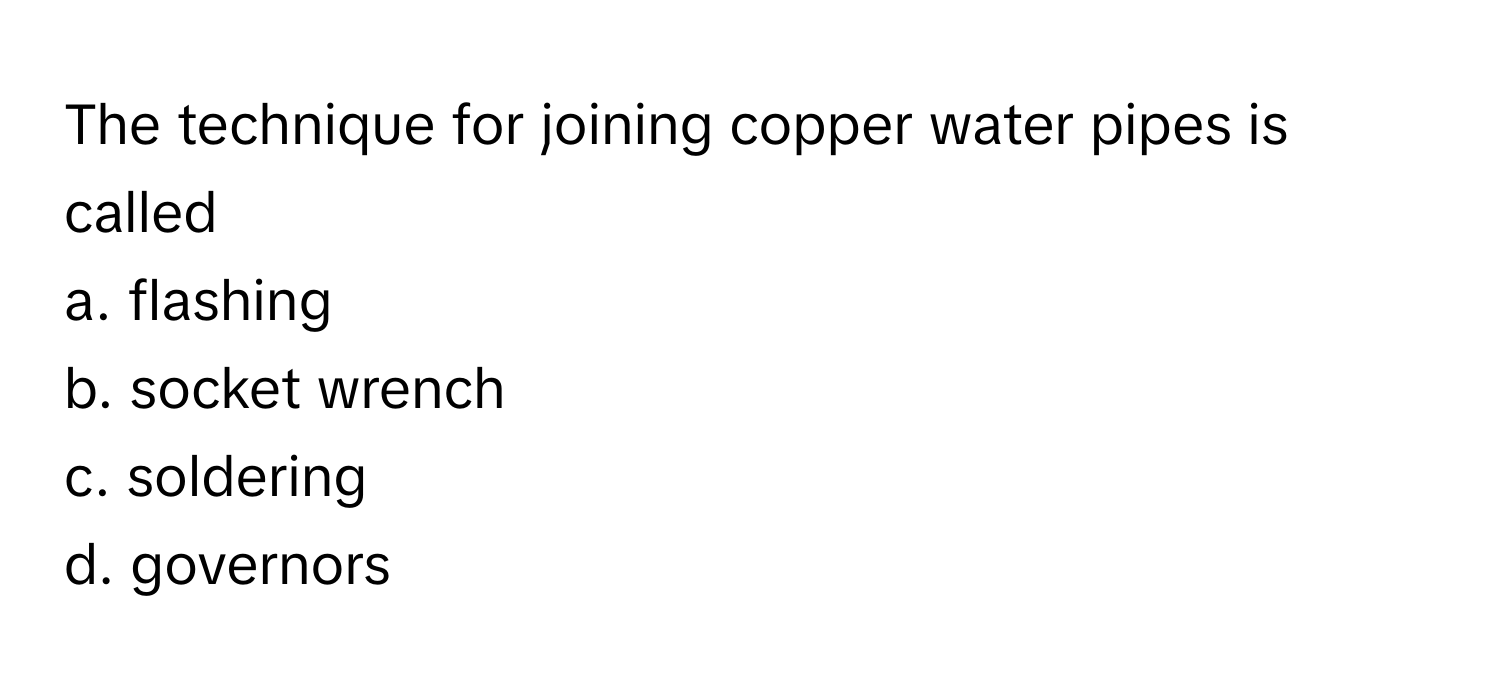 The technique for joining copper water pipes is called 
a. flashing
b. socket wrench
c. soldering
d. governors