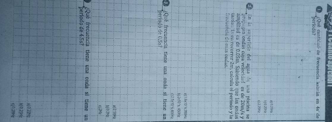 a n o a pre nu 
¿Qué cantidad de frecuencia. habrán en 4s° de
período?
a) 0.25Hz
b) 0.20Hz
c) 2.25Hz
2 En la superficie del agua de una piscina se
propagan ondas cuya velocidad es de 20m/s y
amplitud es de 0.05m. Sabiendo que las ondas
tardan 1s en recorrer 2m, calcula el periodo y la
frecuencia de esas ondas.
a) 1.6x10 's; 350Hz .b) 2x10²s. 450Hz
c) 2 5x10 ²s, 400Hz
D ¿Qué frecuencia tiene una onda si tiene un
período de 0.5s?
a) 2.50Hz
b) 0.2Hz
c) 2Hz
¿Qué frecuencia tiene una onda si tiene un
periodo de 4.5s?
a) 0.22H;
b) 0.25Hz
c) 0.28Hz