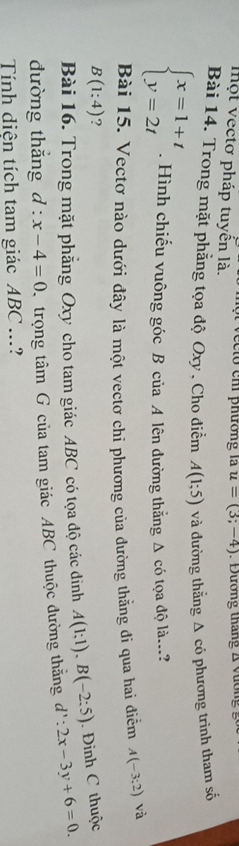 to chi phường là u=(3;-4) : Đưương tháng Δ Vương g 
lhột vectơ pháp tuyến là. 
Bài 14. Trong mặt phẳng tọa độ Oxy , Cho điểm A(1;5) và đường thằng Δ có phương trình tham số
beginarrayl x=1+t y=2tendarray.. Hình chiếu vuông góc B của A lên đường thắng Δ có tọa độ là...? 
Bài 15. Vectơ nào dưới đây là một vectơ chi phương của đường thằng đi qua hai điểm A(-3;2) và
B(1:4) ? 
Bài 16. Trong mặt phẳng Oxy cho tam giác ABC có tọa độ các dinh A(1;1), B(-2:5) Đinh C thuộc 
đường thắng d:x-4=0 trọng tâm G của tam giác ABC thuộc đường thắng d':2x-3y+6=0. 
Tính diện tích tam giác ABC...?