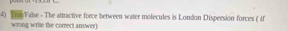 pom 195.6 C. 
4) True/False - The attractive force between water molecules is London Dispersion forces ( if 
wrong write the correct answer)