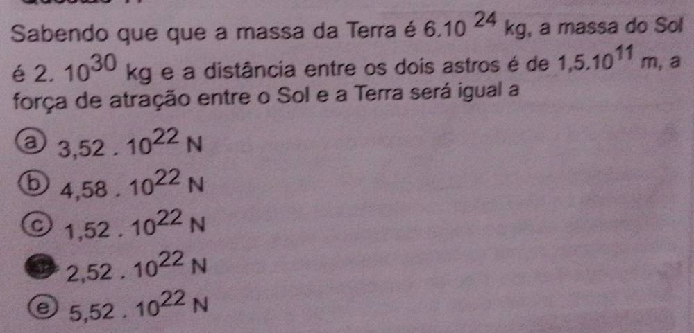 Sabendo que que a massa da Terra é 6.10^(24)kg , a massa do Sol
é2. 10^(30)kg e a distância entre os dois astros é de 1,5.10^(11)m , a
força de atração entre o Sol e a Terra será igual a
a 3,52.10^(22)N
b 4,58.10^(22)N
C 1,52.10^(22)N
2,52.10^(22)N
a 5,52.10^(22)N