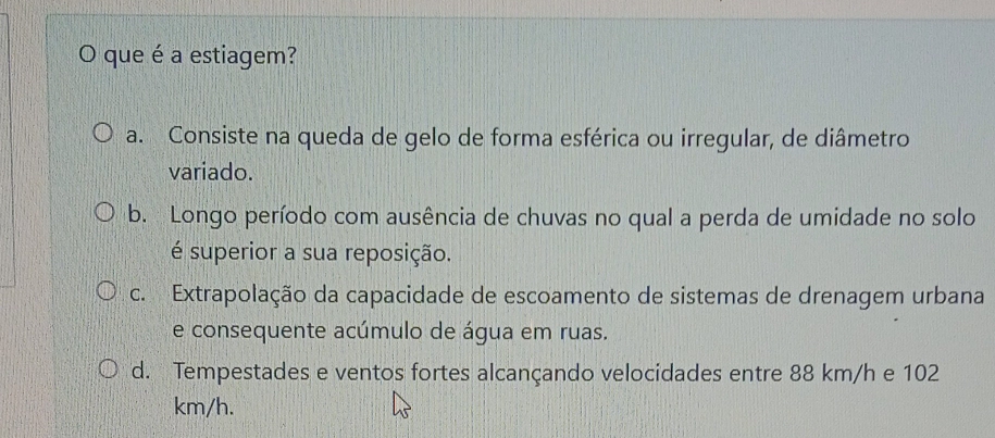 que é a estiagem?
a. Consiste na queda de gelo de forma esférica ou irregular, de diâmetro
variado.
b. Longo período com ausência de chuvas no qual a perda de umidade no solo
é superior a sua reposição.
c. Extrapolação da capacidade de escoamento de sistemas de drenagem urbana
e consequente acúmulo de água em ruas.
d. Tempestades e ventos fortes alcançando velocidades entre 88 km/h e 102
km/h.