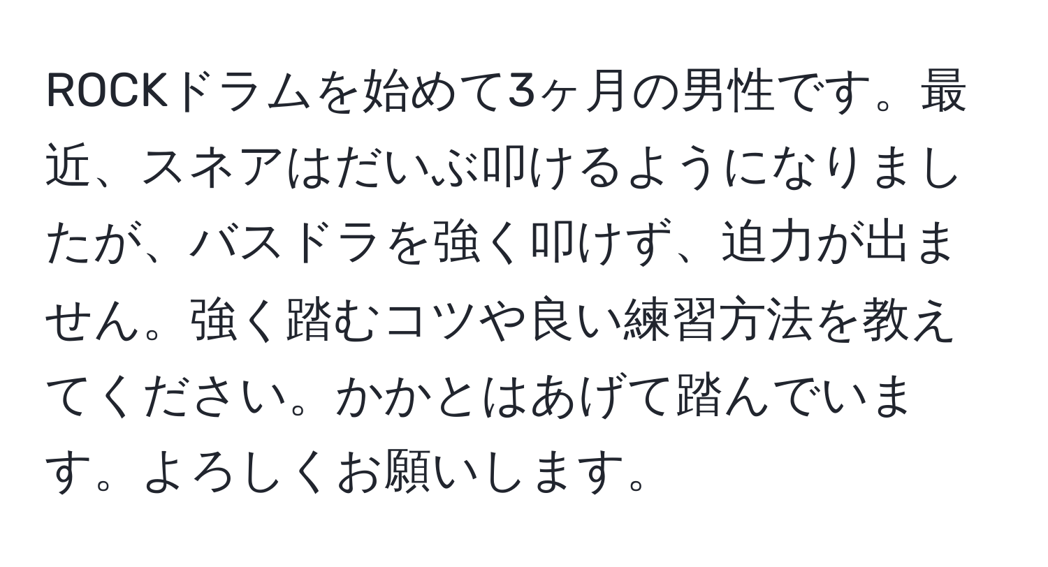 ROCKドラムを始めて3ヶ月の男性です。最近、スネアはだいぶ叩けるようになりましたが、バスドラを強く叩けず、迫力が出ません。強く踏むコツや良い練習方法を教えてください。かかとはあげて踏んでいます。よろしくお願いします。