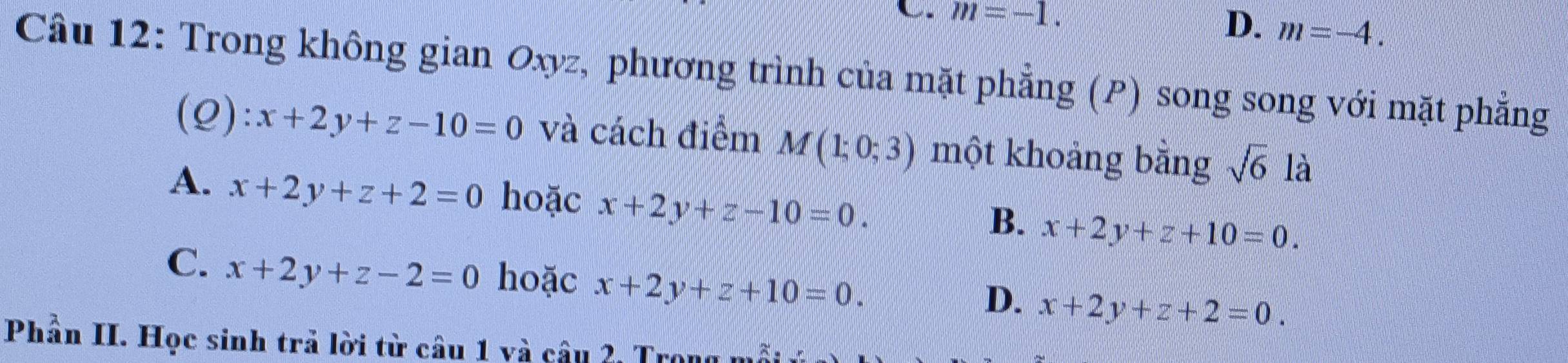 m=-1.
D. m=-4. 
Câu 12: Trong không gian Oxyz, phương trình của mặt phẳng (P) song song với mặt phẳng
(Q): x+2y+z-10=0 và cách điểm M(1;0;3) một khoảng bằng sqrt(6) là
A. x+2y+z+2=0 hoặc x+2y+z-10=0.
B. x+2y+z+10=0.
C. x+2y+z-2=0 hoặc x+2y+z+10=0.
D. x+2y+z+2=0. 
Phần II. Học sinh trả lời từ câu 1 và câu 2, Trọn