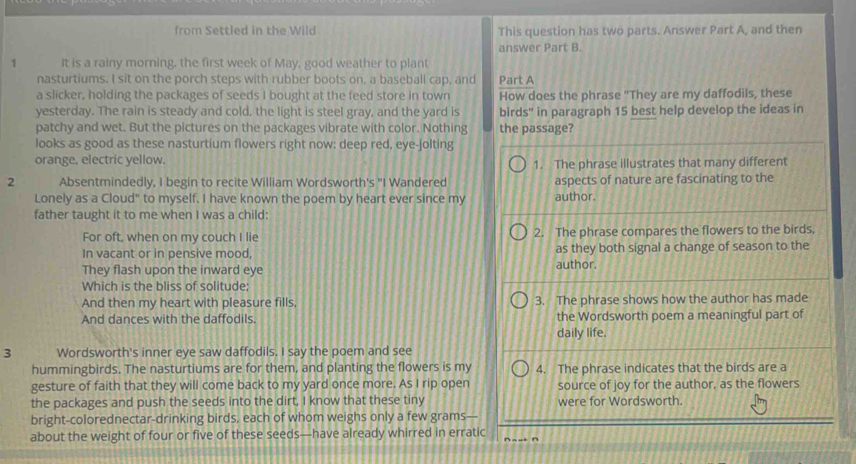 from Settled in the Wild This question has two parts. Answer Part A, and then 
answer Part B. 
1 It is a rainy morning, the first week of May, good weather to plant 
nasturtiums. I sit on the porch steps with rubber boots on, a baseball cap, and Part A 
a slicker, holding the packages of seeds I bought at the feed store in town How does the phrase "They are my daffodils, these 
yesterday. The rain is steady and cold, the light is steel gray, and the yard is birds" in paragraph 15 best help develop the ideas in 
patchy and wet. But the pictures on the packages vibrate with color. Nothing the passage? 
looks as good as these nasturtium flowers right now: deep red, eye-jolting 
orange, electric yellow. 
1. The phrase illustrates that many different 
2 Absentmindedly, I begin to recite William Wordsworth's "I Wandered aspects of nature are fascinating to the 
Lonely as a Cloud" to myself. I have known the poem by heart ever since my author. 
father taught it to me when I was a child: 
For oft, when on my couch I lie 2. The phrase compares the flowers to the birds, 
In vacant or in pensive mood, as they both signal a change of season to the 
They flash upon the inward eye author. 
Which is the bliss of solitude: 
And then my heart with pleasure fills, 3. The phrase shows how the author has made 
And dances with the daffodils. the Wordsworth poem a meaningful part of 
daily life. 
3 Wordsworth's inner eye saw daffodils. I say the poem and see 
hummingbirds. The nasturtiums are for them, and planting the flowers is my 4. The phrase indicates that the birds are a 
gesture of faith that they will come back to my yard once more. As I rip open source of joy for the author, as the flowers 
the packages and push the seeds into the dirt, I know that these tiny were for Wordsworth. 
bright-colorednectar-drinking birds, each of whom weighs only a few grams— 
about the weight of four or five of these seeds—have already whirred in erratic ∩ ~