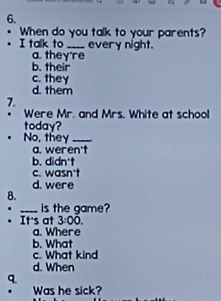 When do you talk to your parents?
I talk to _every night.
a. they're
b. their
c. they
d. them
7.
. Were Mr. and Mrs. White at school
today?
No, they_
a. weren't
b. didn't
c. wasn't
d. were
8.
_.
is the game?
. It's at 3:00.
a. Where
b. What
c. What kind
d. When
q.
. Was he sick?