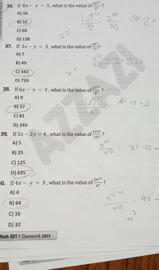 If 8x-y=5 , what is the value of  16^(2x)/2^y  ?
A) 16
B) 32
C) 64
D) 128
37. If 2x-y=3 , what is the value of  49^x/7^y  7
A) 7
B) 49
C) 343
D) 729
38. If 6x-y=3 , what is the value of  27^(2x)/3^y  ?
A) 9
B) 27
C) 81
D) 243
39. If 3x-2y=4 , what is the value of  125^x/25^y  ?
A) 5
B) 25
C) 125
D) 625
0. If 4x-y=3 , what is the value of  16^(2x)/4^y  ?
A) 4
B) 64
C) 16
D) 32
Math EST I Classwork 2025