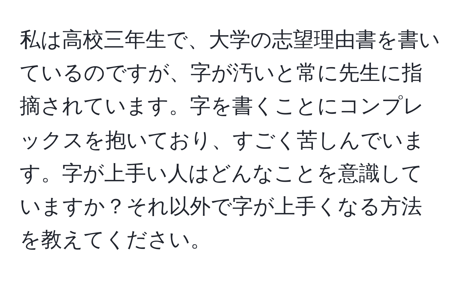 私は高校三年生で、大学の志望理由書を書いているのですが、字が汚いと常に先生に指摘されています。字を書くことにコンプレックスを抱いており、すごく苦しんでいます。字が上手い人はどんなことを意識していますか？それ以外で字が上手くなる方法を教えてください。