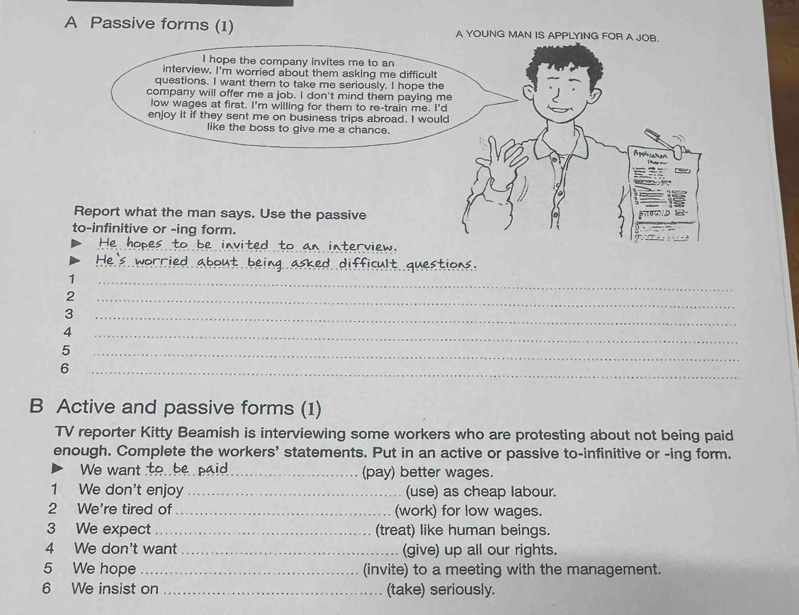 A Passive forms (1) A YOUNG MAN IS APPLYING FOR A JOB. 
I hope the company invites me to an 
interview. I'm worried about them asking me difficult 
questions. I want them to take me seriously. I hope the 
company will offer me a job. I don't mind them paying m 
low wages at first. I'm willing for them to re-train me. I' 
enjoy it if they sent me on business trips abroad. I woul 
like the boss to give me a chance. 
Report what the man says. Use the passive 
to-infinitive or -ing form. 
_ 
_ 
_ 
1 
2 
_ 
3 
_ 
_ 
4 
_ 
5 
_ 
6 
_ 
B Active and passive forms (1) 
TV reporter Kitty Beamish is interviewing some workers who are protesting about not being paid 
enough. Complete the workers' statements. Put in an active or passive to-infinitive or -ing form. 
We want __(pay) better wages. 
1 We don't enjoy _(use) as cheap labour. 
2 We're tired of _(work) for low wages. 
3 We expect_ (treat) like human beings. 
4 We don't want _(give) up all our rights. 
5 We hope _(invite) to a meeting with the management. 
6 We insist on _(take) seriously.