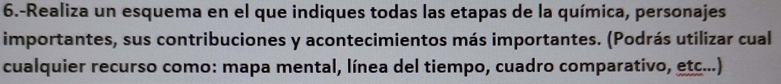 6.-Realiza un esquema en el que indiques todas las etapas de la química, personajes 
importantes, sus contribuciones y acontecimientos más importantes. (Podrás utilizar cual 
cualquier recurso como: mapa mental, línea del tiempo, cuadro comparativo, etc...)