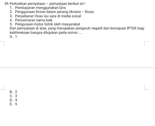 Perhatikan pernyataan - pernyataan berikut ini !
1. Pembayaran menggunakan Qris
2. Penggunaan Drone dalam perang Ukraina - Rusia
3. Penyebaran Hoax isu sara di media sosial
4. Pencemaran nama baik
5. Pengunaan motor listrik oleh masyarakat
Dari pernyataan di atas, yang merupakan pengaruh negatif dari kemajuan IPTEK bagi
kebhinekaan bangsa ditujukan pada nomor ....
A. 1
B. 2
C. 3
D. 4
E. 5