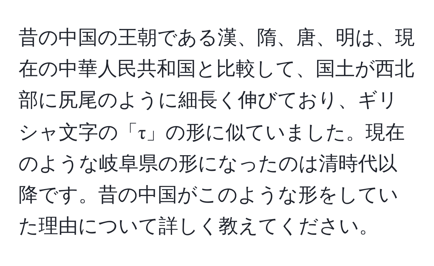 昔の中国の王朝である漢、隋、唐、明は、現在の中華人民共和国と比較して、国土が西北部に尻尾のように細長く伸びており、ギリシャ文字の「τ」の形に似ていました。現在のような岐阜県の形になったのは清時代以降です。昔の中国がこのような形をしていた理由について詳しく教えてください。