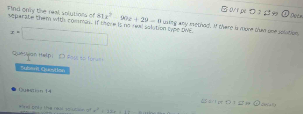 つ 3? 99 Ở Detal 
Find only the real solutions of 81x^2-90x+29=0 using any method. If there is more than one solution, 
separate them with commas. If there is no real solution type DNE.
x=□
Question Help: D Post to forum 
Submit Question 
Question 14 B 0/1 pt > 3 B 99 
Details 
Find only the real solution of x^2+13x+17-