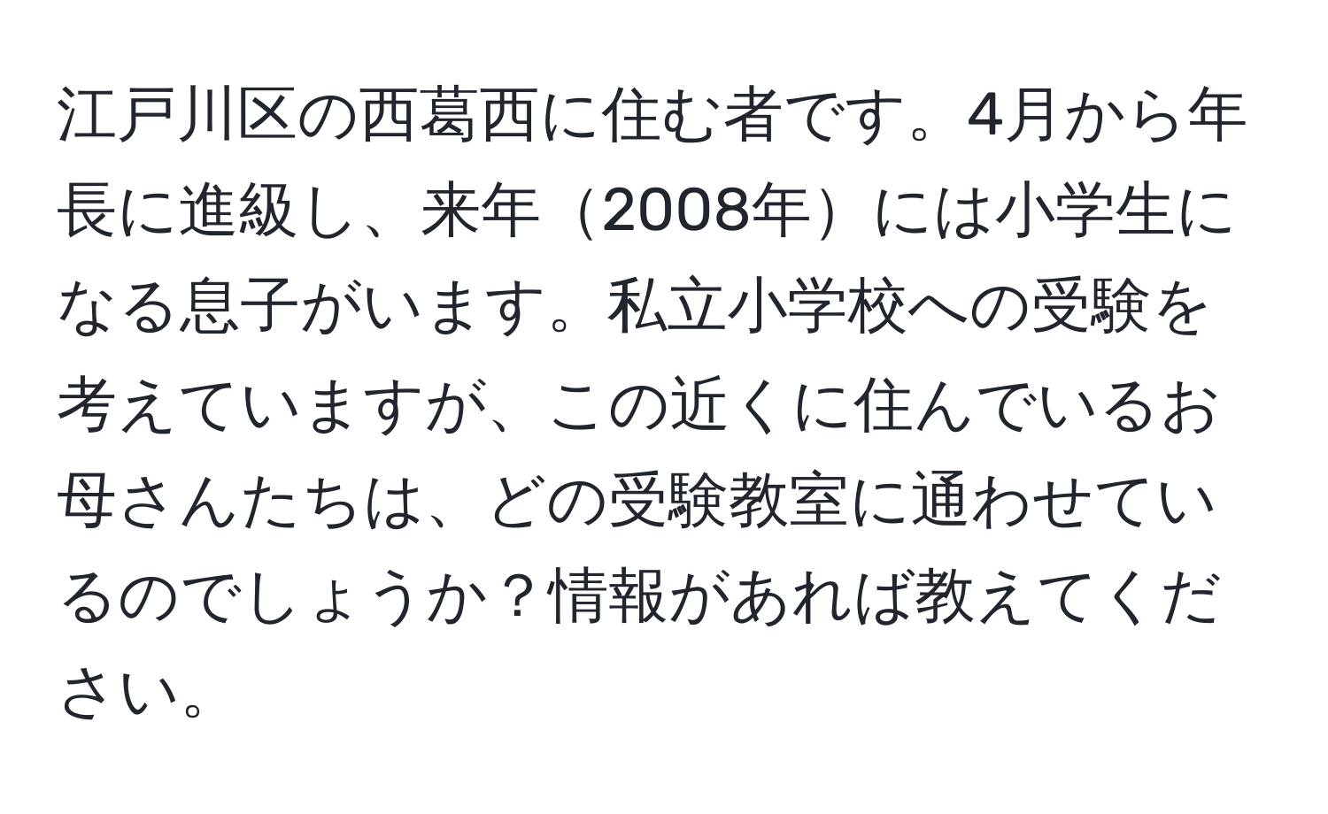 江戸川区の西葛西に住む者です。4月から年長に進級し、来年2008年には小学生になる息子がいます。私立小学校への受験を考えていますが、この近くに住んでいるお母さんたちは、どの受験教室に通わせているのでしょうか？情報があれば教えてください。