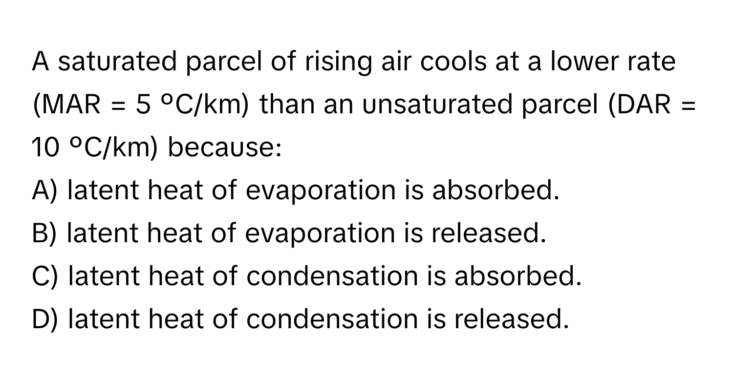 A saturated parcel of rising air cools at a lower rate (MAR = 5 ºC/km) than an unsaturated parcel (DAR = 10 ºC/km) because:

A) latent heat of evaporation is absorbed. 
B) latent heat of evaporation is released. 
C) latent heat of condensation is absorbed. 
D) latent heat of condensation is released.