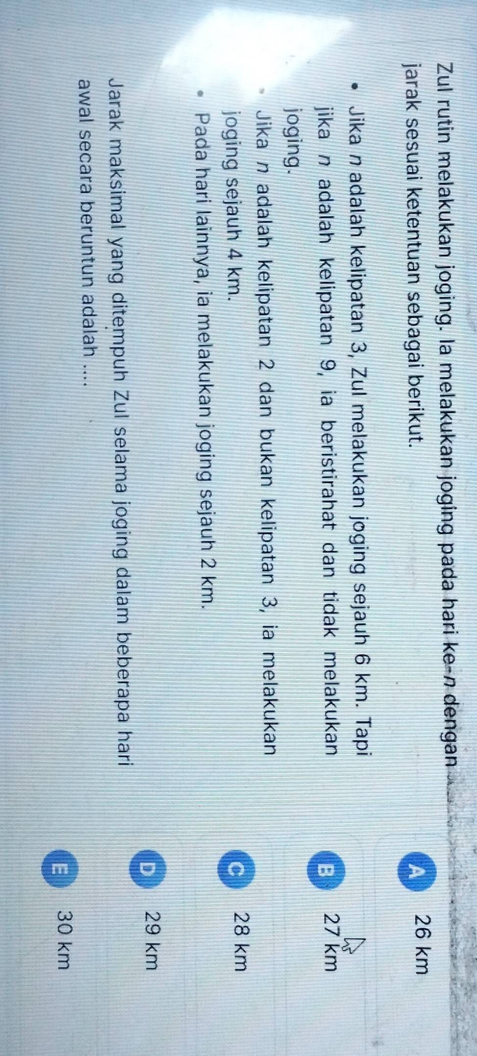Zul rutin melakukan joging. la melakukan joging pada hari ke-n dengan
jarak sesuai ketentuan sebagai berikut. A 26 km
Jika n adalah kelipatan 3, Zul melakukan joging sejauh 6 km. Tapi
jika n adalah kelipatan 9, ia beristirahat dan tidak melakukan B 27 km
joging.
Jika n adalah kelipatan 2 dan bukan kelipatan 3, ia melakukan
joging sejauh 4 km. c 28 km
Pada hari lainnya, ia melakukan joging sejauh 2 km.
D 29 km
Jarak maksimal yang ditempuh Zul selama joging dalam beberapa hari
awal secara beruntun adalah ....
E  30 km