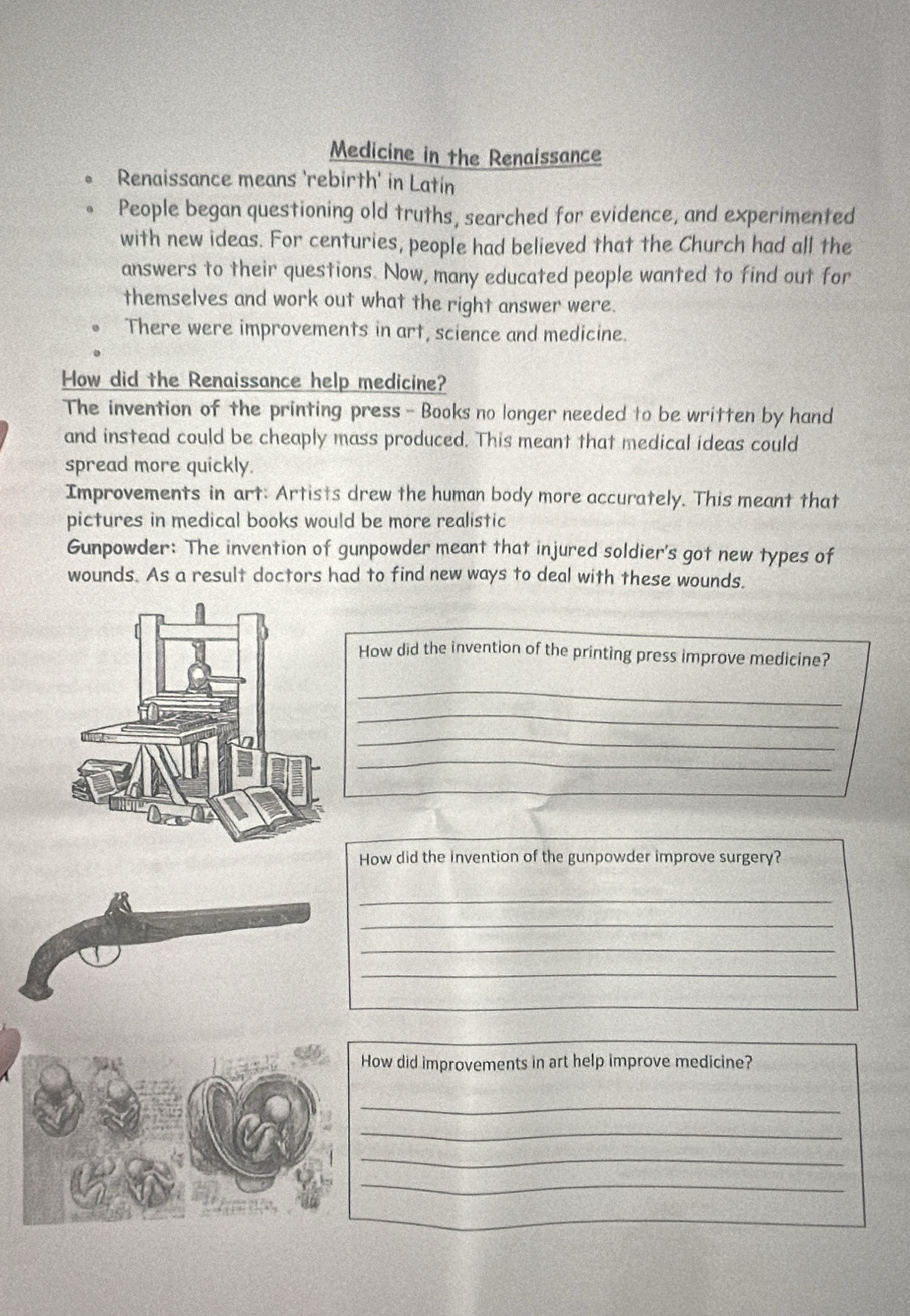 Medicine in the Renaissance
Renaissance means 'rebirth' in Latin
People began questioning old truths, searched for evidence, and experimented
with new ideas. For centuries, people had believed that the Church had all the
answers to their questions. Now, many educated people wanted to find out for
themselves and work out what the right answer were.
There were improvements in art, science and medicine.
How did the Renaissance help medicine?
The invention of the printing press - Books no longer needed to be written by hand
and instead could be cheaply mass produced. This meant that medical ideas could
spread more quickly.
Improvements in art: Artists drew the human body more accurately. This meant that
pictures in medical books would be more realistic
Gunpowder: The invention of gunpowder meant that injured soldier's got new types of
wounds. As a result doctors had to find new ways to deal with these wounds.
How did the invention of the printing press improve medicine?
_
_
_
_
_
How did the invention of the gunpowder improve surgery?
_
_
_
_
How did improvements in art help improve medicine?
_
_
_
_