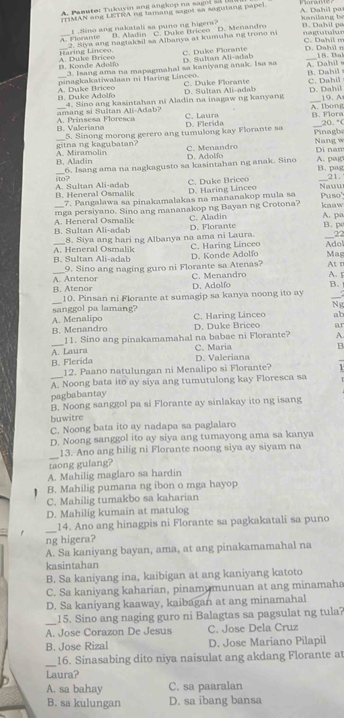 Panuto: Tukuyín ang angkop na sag   l  s
A. Dahil par
[TIMAN ang LETRA ng tamang sagot sa sagutang papel.
kanilang ba
1 .Sino ang nakatali sa puno ng higera?
A. Florante B. Aladin C. Duke Briceo D. Menandro B. Dahil pa nagtutulun
2. Siya ang nagtaksil sa Albanya at kumuha ng trono ni
C. Dahil m
_Haring Linceo. D. Dahil n
A. Duke Briceo C. Duke Florante
B. Konde Adolfo D. Sultan Ali-adab _18. Bał
3. Isang ama na mapagmahal sa kaniyang anak. Isa sa A. Dahil s
pinagkakatiwalaan ni Haring Linceo. B. Dahil
A. Duke Briceo C. Duke Florante C. Dahil
B. Duke Adolfo D. Sultan Ali-adab D. Dahil
4. Sino ang kasintahan ni Aladin na inagaw ng kanyang
_amang si Sultan Ali-Adab? _A. Ibong 19.   
A. Prinsesa Floresca C. Laura B. Flora
B. Valeriana D. Flerida _20. °
5. Sinong morong gerero ang tumulong kay Florante sa Pinagbs
gitna ng kagubatan? Nang w
A. Miramolin C. Menandro Dì nam
B. Aladin D. Adolfo A. pag
6. Isang ama na nagkagusto sa kasintahan ng anak. Sino B. pag
ito?
A. Sultan Ali-adab C. Duke Briceo  Nauu 21.
B. Heneral Osmalik D. Haring Linceo
7. Pangalawa sa pinakamalakas na mananakop mula sa Puso"
mga persiyano. Sino ang mananakop ng Bayan ng Crotona? kaaw
A. Heneral Osmalik C. Aladin A. pa
8. Siya ang hari ng Albanya na ama ni Laura.
_
B. Sultan Ali-adab D. Florante B.p
22
_A. Heneral Osmalik C. Haring Linceo Adol
B. Sultan Ali-adab D. Konde Adolfo Mag
_9. Sino ang naging guro ni Florante sa Atenas? At n
A. Antenor C. Menandro A. 
B. Atenor D. Adolfo
B.
_
_10. Pinsan ni Florante at sumagip sa kanya noong ito ay
sanggol pa lamang?
Ng
A. Menalipo C. Haring Linceo
ab
B. Menandro D. Duke Briceo
ar
11. Sino ang pinakamamahal na babae ni Florante? A
A. Laura C. Maria
B
B. Flerida D. Valeriana
12. Paano natulungan ni Menalipo si Florante?
_A. Noong bata ito ay siya ang tumutulong kay Floresca sa
pagbabantay
B. Noong sanggol pa si Florante ay sinlakay ito ng isang
buwitre
C. Noong bata ito ay nadapa sa paglalaro
D. Noong sanggol ito ay siya ang tumayong ama sa kanya
_
13. Ano ang hilig ni Florante noong siya ay siyam na
taong gulang?
A. Mahilig maglaro sa hardin
B. Mahilig pumana ng ibon o mga hayop
C. Mahilig tumakbo sa kaharian
D. Mahilig kumain at matulog
_
14. Ano ang hinagpis ni Florante sa pagkakatali sa puno
ng higera?
A. Sa kaniyang bayan, ama, at ang pinakamamahal na
kasintahan
B. Sa kaniyang ina, kaibigan at ang kaniyang katoto
C. Sa kaniyang kaharian, pinamumunuan at ang minamaha
D. Sa kaniyang kaaway, kaibagan at ang minamahal
_15. Sino ang naging guro ni Balagtas sa pagsulat ng tula?
A. Jose Corazon De Jesus C. Jose Dela Cruz
B. Jose Rizal D. Jose Mariano Pilapil
_16. Sinasabing dito niya naisulat ang akdang Florante at
Laura?
A. sa bahay C. sa paaralan
B. sa kulungan D. sa ibang bansa