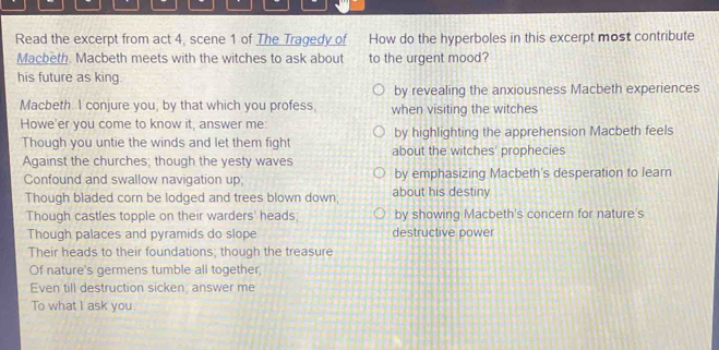 Read the excerpt from act 4, scene 1 of The Tragedy of How do the hyperboles in this excerpt most contribute
Macbeth. Macbeth meets with the witches to ask about to the urgent mood?
his future as king.
by revealing the anxiousness Macbeth experiences
Macbeth. I conjure you, by that which you profess, when visiting the witches
Howe'er you come to know it, answer me: by highlighting the apprehension Macbeth feels
Though you untie the winds and let them fight about the witches' prophecies
Against the churches; though the yesty waves
Confound and swallow navigation up; by emphasizing Macbeth's desperation to learn
Though bladed corn be lodged and trees blown down; about his destiny
Though castles topple on their warders' heads by showing Macbeth's concern for nature's
Though palaces and pyramids do slope destructive power
Their heads to their foundations; though the treasure
Of nature's germens tumble all together,
Even till destruction sicken, answer me
To what I ask you