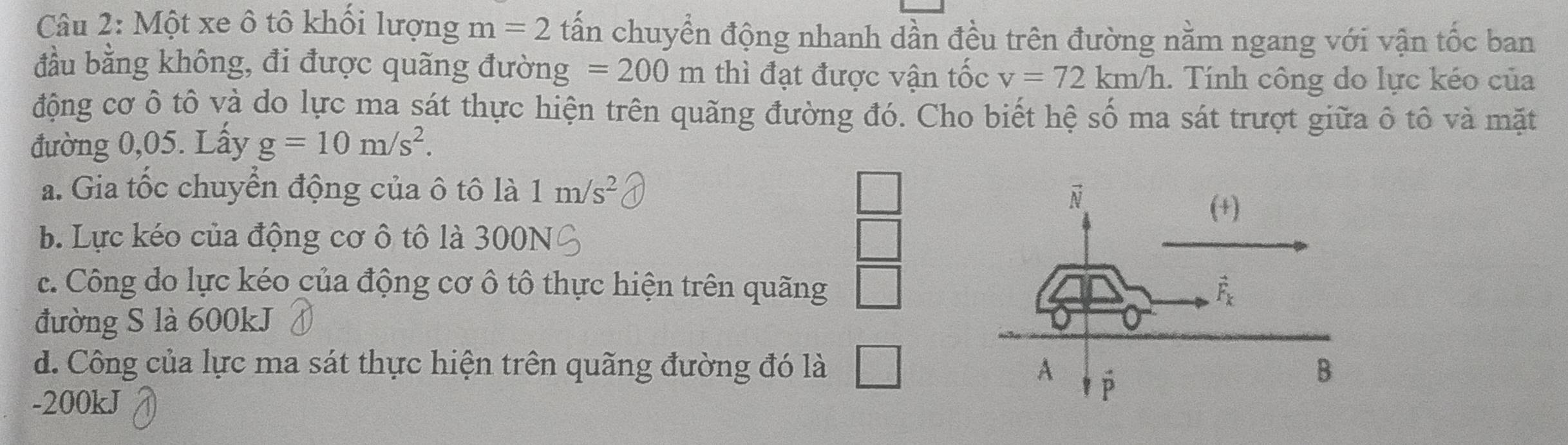 Một xe ô tô khối lượng m=2 tấn chuyển động nhanh dần đều trên đường nằm ngang với vận tốc ban
đầu bằng không, đi được quãng đường =200m thì đạt được vận tốc v=72km/h. Tính công do lực kéo của
động cơ ô tô và do lực ma sát thực hiện trên quãng đường đó. Cho biết hệ số ma sát trượt giữa ô tô và mặt
đường 0,05. Lấy g=10m/s^2.
a. Gia tốc chuyển động của ô tô là 1m/s^2
b. Lực kéo của động cơ ô tô là 300N
overline 
c. Công do lực kéo của động cơ ô tô thực hiện trên quãng □
đường S là 600kJ
d. Công của lực ma sát thực hiện trên quãng đường đó là □
-200kJ