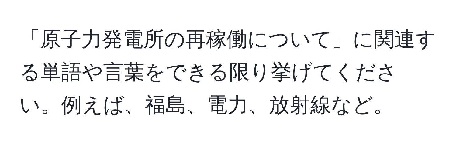 「原子力発電所の再稼働について」に関連する単語や言葉をできる限り挙げてください。例えば、福島、電力、放射線など。