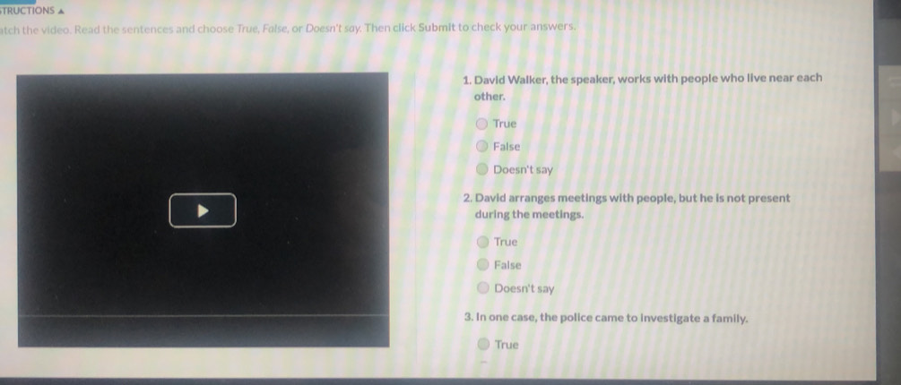 TRUCTIONS ▲
atch the video. Read the sentences and choose True, False, or Doesn't say. Then click Submit to check your answers.
1. David Walker, the speaker, works with people who live near each
other.
True
False
Doesn't say
2. David arranges meetings with people, but he is not present
during the meetings.
True
False
Doesn't say
3. In one case, the police came to investigate a family.
True