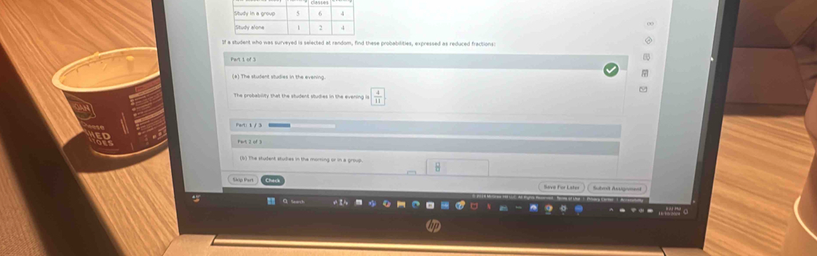 If a student who was surveyed is selected at random, find these probabilities, expressed as reduced fractions 
Part 1 of 3 
(a) The student studies in the evening. 
The probability that the student studies in the evening is  4/11 
ν 
(b) The student studies in the morning or in a group. 
H 
Save For Lates Submit Assgnment 
Q Seart 0 
w