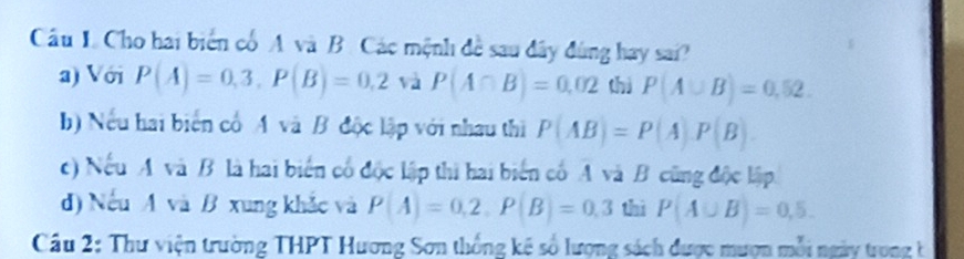 Cho hai biển cổ A và B. Các mệnh đề sau đây đùng hay sai?
a) Với P(A)=0,3, P(B)=0,2 và P(A∩ B)=0,02 thì P(A∪ B)=0,52.
b) Nếu hai biển cổA và B độc lập với nhau thì P(AB)=P(A)· P(B)
c) Nếu A và B là hai biến cổ độc lập thi hai biển cố A và B cũng độc lập
d) Nếu A và B xung khắc và P(A)=0,2, P(B)=0,3 thì P(A∪ B)=0,5. 
Cầu 2: Thư viện trường THPT Hương Sơn thống kê số lượng sách được mượn mỗi ngày trong t