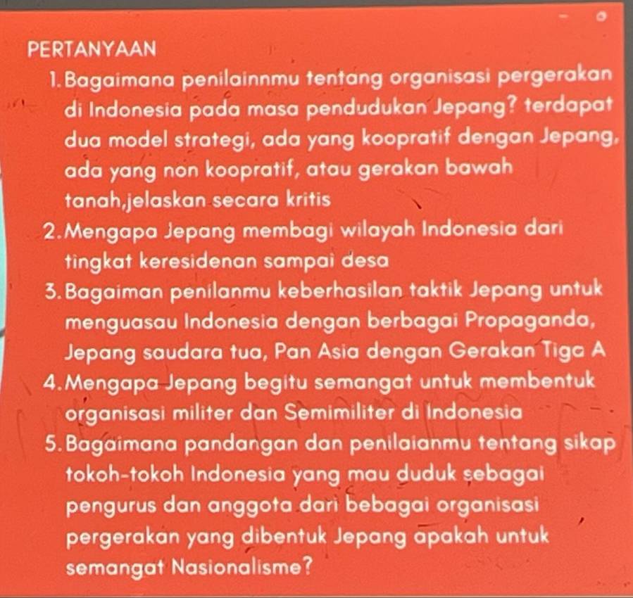 PERTANYAAN 
1. Bagaimana penilainnmu tentang organisasi pergerakan 
di Indonesia pada masa pendudukan Jepang? terdapat 
dua model strategi, ada yang koopratif dengan Jepang, 
ada yang non koopratif, atau gerakan bawah 
tanah,jelaskan secara kritis 
2.Mengapa Jepang membagi wilayah Indonesia dari 
tingkat keresidenan sampai desa 
3. Bagaiman penilanmu keberhasilan taktik Jepang untuk 
menguasau Indonesia dengan berbagai Propaganda, 
Jepang saudara tua, Pan Asia dengan Gerakan Tiga A 
4.Mengapa Jepang begitu semangat untuk membentuk 
organisasi militer dan Semimiliter di Indonesia 
5. Bagaimana pandangan dan penilaianmu tentang sikap 
tokoh-tokoh Indonesia yang mau duduk sebagai 
pengurus dan anggota dari bebagai organisasi 
pergerakan yang dibentuk Jepang apakah untuk 
semangat Nasionalisme?