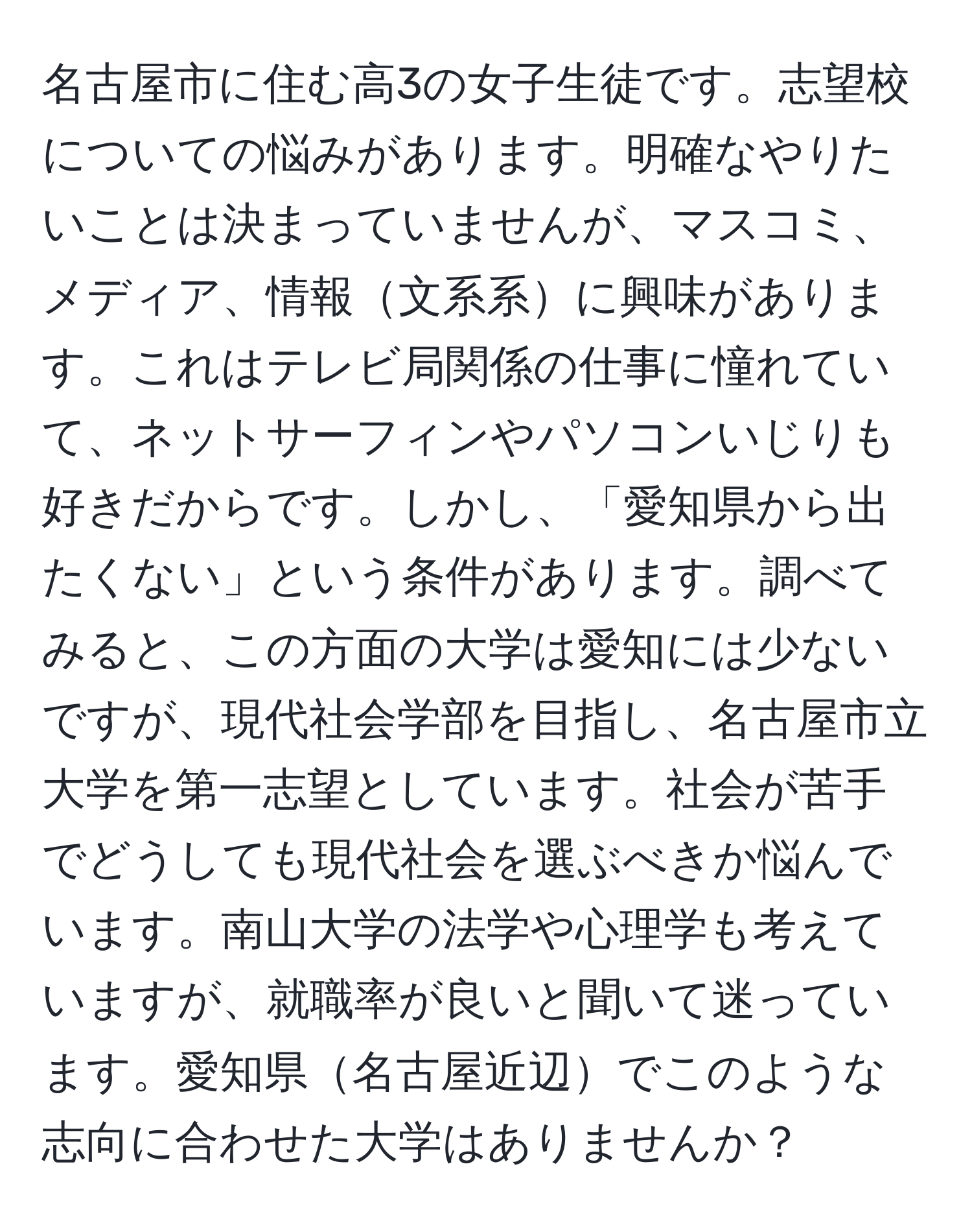 名古屋市に住む高3の女子生徒です。志望校についての悩みがあります。明確なやりたいことは決まっていませんが、マスコミ、メディア、情報文系系に興味があります。これはテレビ局関係の仕事に憧れていて、ネットサーフィンやパソコンいじりも好きだからです。しかし、「愛知県から出たくない」という条件があります。調べてみると、この方面の大学は愛知には少ないですが、現代社会学部を目指し、名古屋市立大学を第一志望としています。社会が苦手でどうしても現代社会を選ぶべきか悩んでいます。南山大学の法学や心理学も考えていますが、就職率が良いと聞いて迷っています。愛知県名古屋近辺でこのような志向に合わせた大学はありませんか？