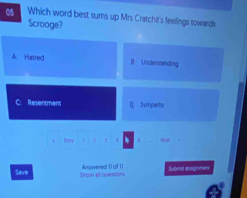 Which word best sums up Mrs Cratchit's feelings towards
Scrooge?
A. Hatred B: Understanding
Resentment D: Sympathy
Prev 1 2 3 4 6 Next
Answered 11 of 11
Save Show all questions Submit assignment