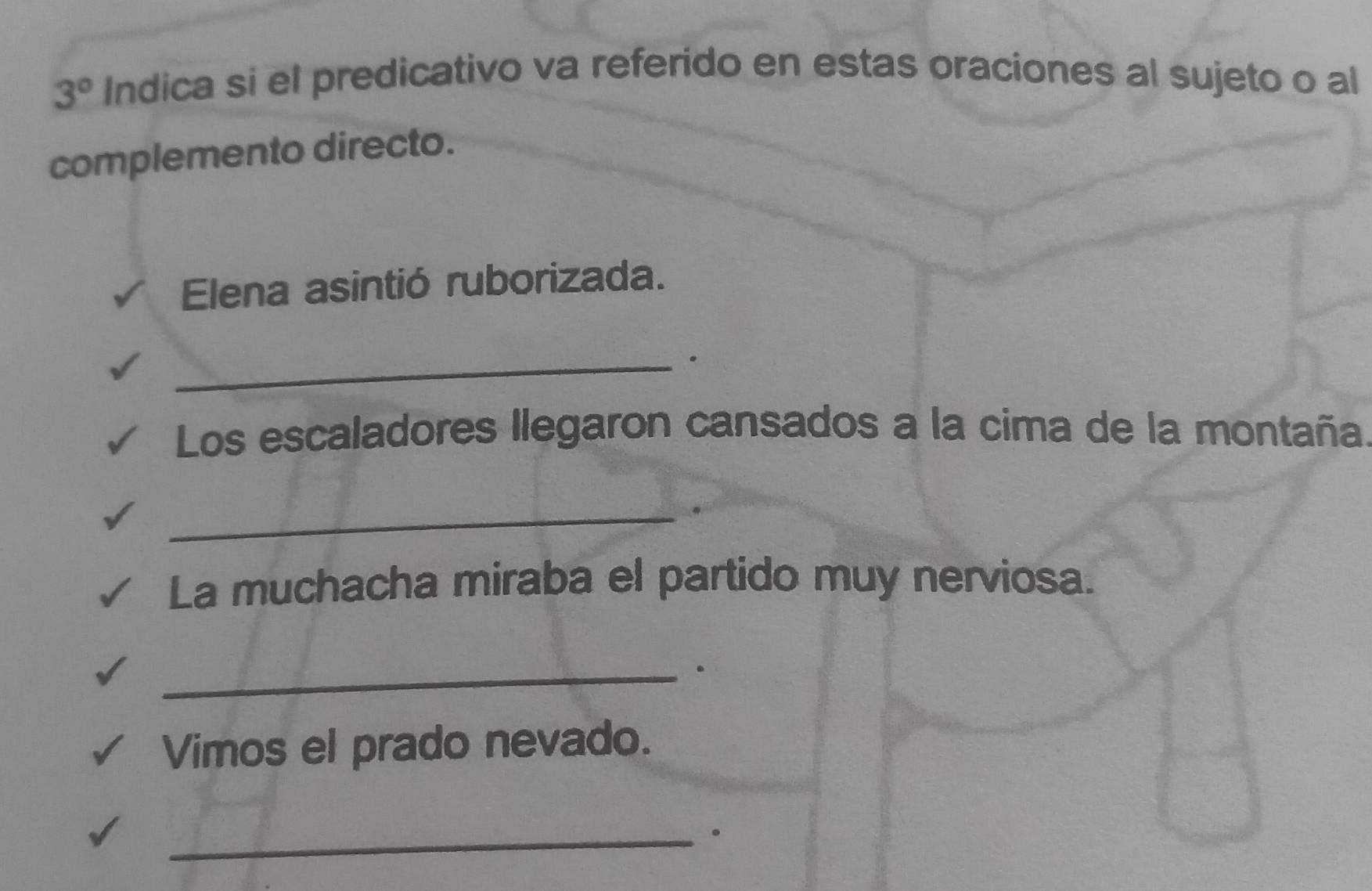 3° Indica si el predicativo va referido en estas oraciones al sujeto o al 
complemento directo. 
Elena asintió ruborizada. 
_ 
Los escaladores llegaron cansados a la cima de la montaña. 
_ 
La muchacha miraba el partido muy nerviosa. 
_ 
. 
Vimos el prado nevado. 
_.