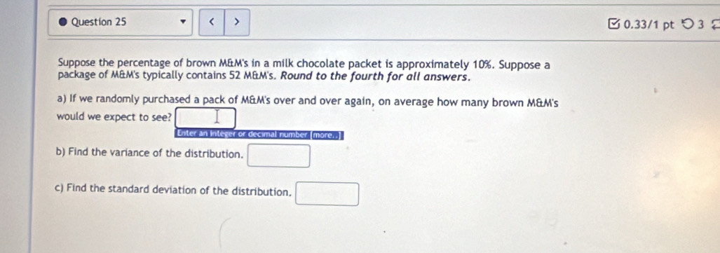 < 0.33/1 pt つ 3 
Suppose the percentage of brown M&M's in a milk chocolate packet is approximately 10%. Suppose a 
package of M&M's typically contains 52 M&M's. Round to the fourth for all answers. 
a) If we randomly purchased a pack of M&M's over and over again, on average how many brown M&M's
would we expect to see? 
Enter an Inteser or decimal number (more., 
b) Find the variance of the distribution. □ 
c) Find the standard deviation of the distribution. □