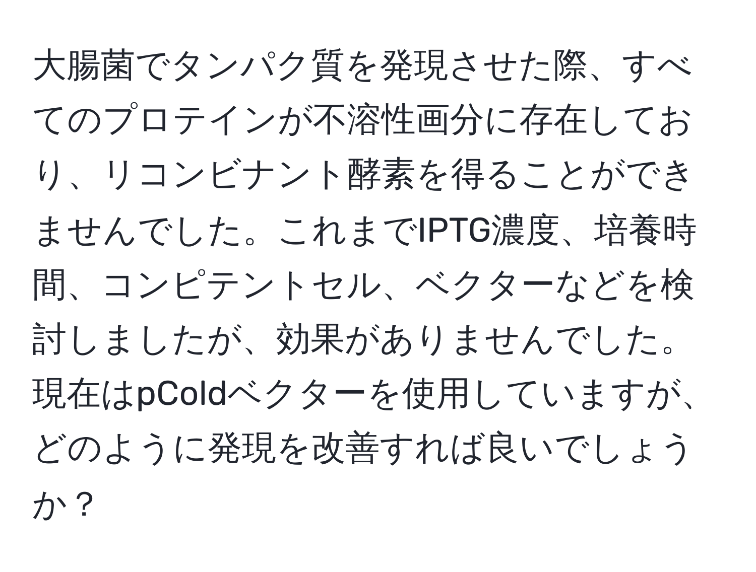 大腸菌でタンパク質を発現させた際、すべてのプロテインが不溶性画分に存在しており、リコンビナント酵素を得ることができませんでした。これまでIPTG濃度、培養時間、コンピテントセル、ベクターなどを検討しましたが、効果がありませんでした。現在はpColdベクターを使用していますが、どのように発現を改善すれば良いでしょうか？