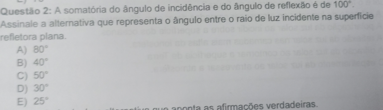 A somatória do ângulo de incidência e do ângulo de reflexão é de 100°. 
Assinale a alternativa que representa o ângulo entre o raio de luz incidente na superfície
refletora plana.
A) 80°
B) 40°
C) 50°
D) 30°
E) 25°
aponta as afirmações verdadeiras.