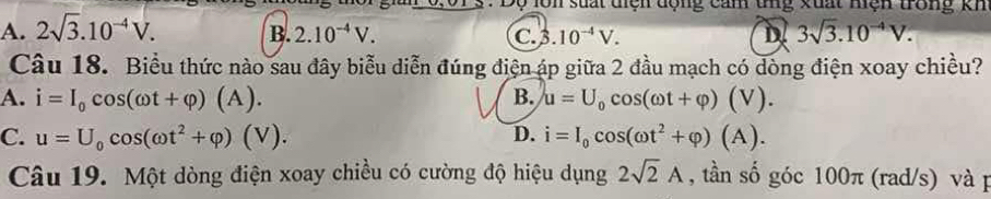 In suất tiện động cảm tng xuất mện trong kh
A. 2sqrt(3).10^(-4)V. B. 2.10^(-4)V. C..10^(-4)V. D 3sqrt(3).10^(-4)V. 
Câu 18. Biểu thức nào sau đây biểu diễn đúng điện áp giữa 2 đầu mạch có dòng điện xoay chiều?
A. i=I_0cos (omega t+varphi )(A). B. u=U_0cos (omega t+varphi )(V).
C. u=U_0cos (omega t^2+varphi )(V). D. i=I_0cos (omega t^2+varphi )(A). 
Câu 19. Một dòng điện xoay chiều có cường độ hiệu dụng 2sqrt(2)A , tần số góc 100π (rad/s) và p