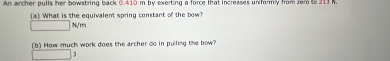 An archer pulls her bowstring back 0.410 m by exerting a force that increases uniformly from zero to 213 N. 
(a) What is the equivalent spring constant of the bow?
□ N/m
(b) How much work does the archer do in pulling the bow?
□ 3