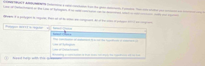 CONSTRUCT ARGUMENTS Determine a vaiid conclusion fom the given statenents, i possibre. Then siale whether your conssson wa hommat wne o
Law of Detachment or the Law of Syllogism, if no vaild conclusion can be desemined, wied novold cnclson. Andly your aomet
Oilven! If a potygon is regular, then all of its sides are congruent. All of the sistes of petygon 1002 are conguent.
Polygon WCYZ is regular Select Choice
Select Croice
Liw of Syllogism The conclusion of staemet ()-is not the hypothesis of sistement (2)
Liw of Delachment
Need help with this que Knowing a conclusion is true does not empty the hyputhens vitt he tim