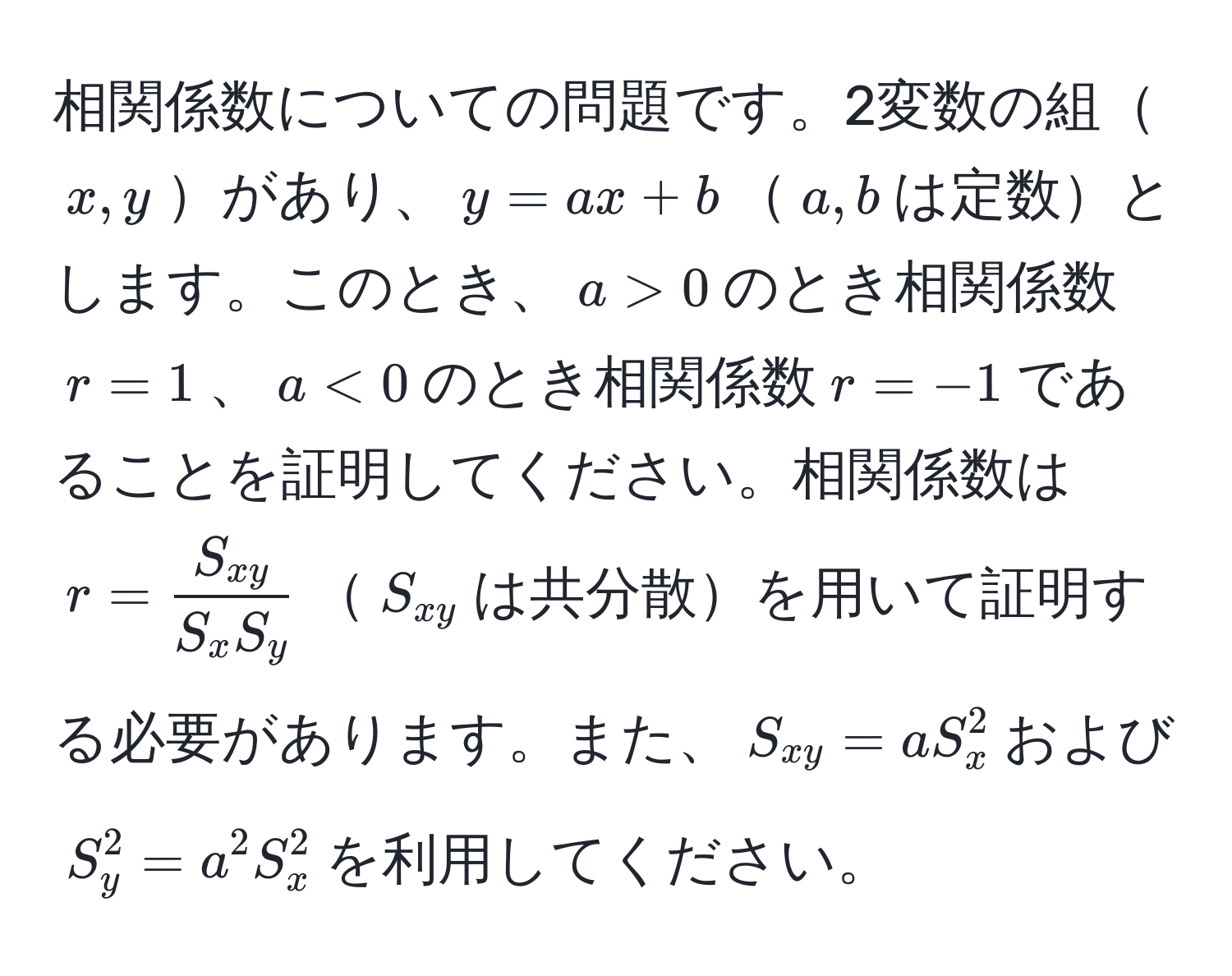 相関係数についての問題です。2変数の組$x,y$があり、$y = ax + b$$a,b$は定数とします。このとき、$a > 0$のとき相関係数$r = 1$、$a < 0$のとき相関係数$r = -1$であることを証明してください。相関係数は$r = fracS_xyS_x S_y$$S_xy$は共分散を用いて証明する必要があります。また、$S_xy = a S_x^2$および$S_y^2 = a^2 S_x^2$を利用してください。